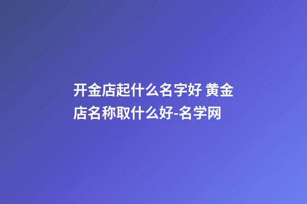 开金店起什么名字好 黄金店名称取什么好-名学网